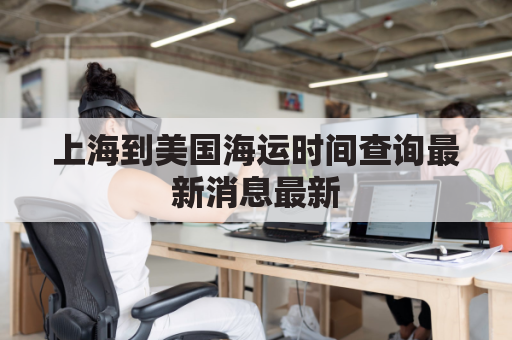 上海到美国海运时间查询最新消息最新(上海到美国货船要多久)