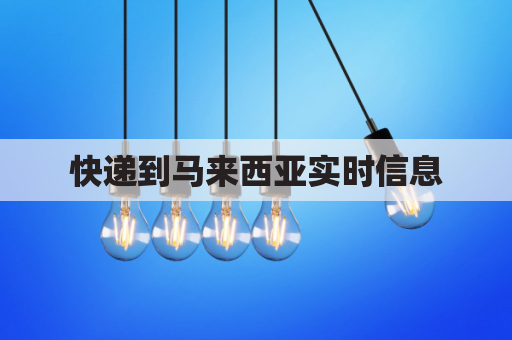 快递到马来西亚实时信息(发往马来西亚的快递费用)