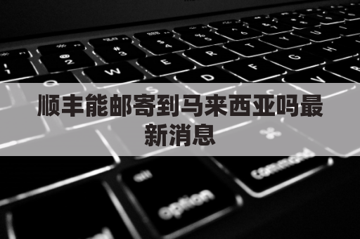顺丰能邮寄到马来西亚吗最新消息(顺丰快递可以发到马来西亚吗)