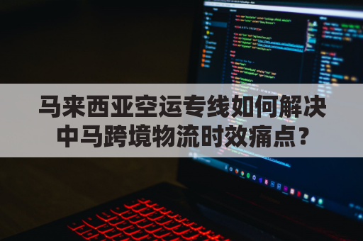 马来西亚空运专线如何解决中马跨境物流时效痛点?