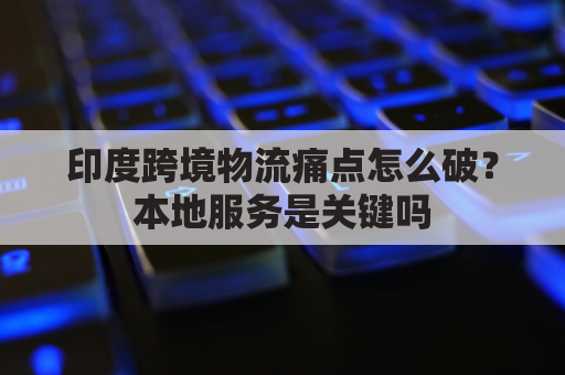 印度跨境物流痛点怎么破？本地服务是关键吗