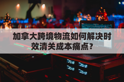 加拿大跨境物流如何解决时效清关成本痛点?
