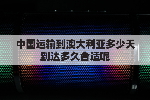 中国运输到澳大利亚多少天到达多久合适呢(中国寄到澳大利亚要多久)