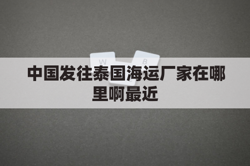中国发往泰国海运厂家在哪里啊最近(中国到泰国运输)