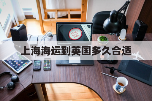上海海运到英国多久合适(上海到英国海运时间)
