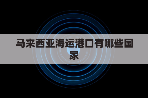 马来西亚海运港口有哪些国家(马来西亚海运怎么收费)