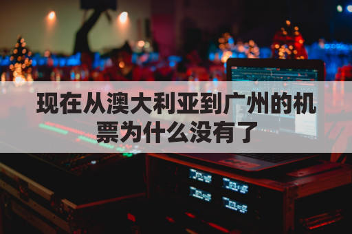 现在从澳大利亚到广州的机票为什么没有了(现在从澳大利亚到广州的机票为什么没有了呢)