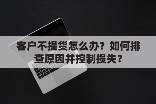 客户不提货怎么办?如何排查原因并控制损失?