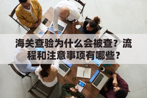 海关查验为什么会被查?流程和注意事项有哪些?