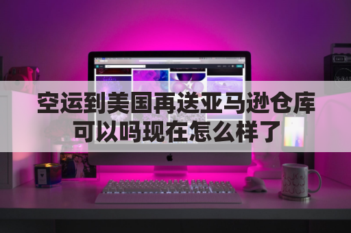空运到美国再送亚马逊仓库可以吗现在怎么样了(空运到美国涉及的费用有哪些)