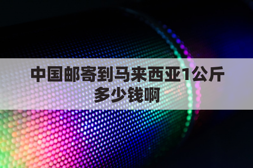 中国邮寄到马来西亚1公斤多少钱啊(中国邮寄到马来西亚邮费多少)