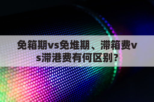 免箱期vs免堆期、滞箱费vs滞港费有何区别?