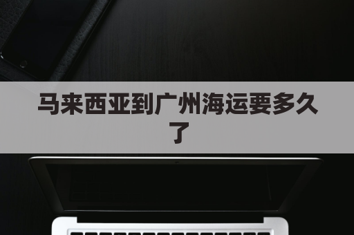 马来西亚到广州海运要多久了(马来西亚到广州多少海里)