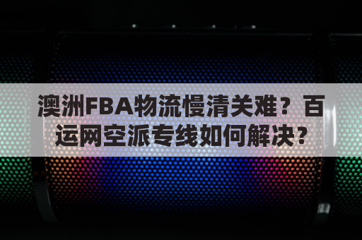 澳洲FBA物流慢清关难?百运网空派专线如何解决?