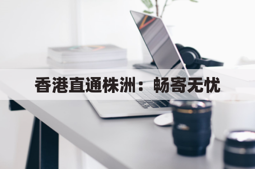 香港直通株洲:畅寄无忧