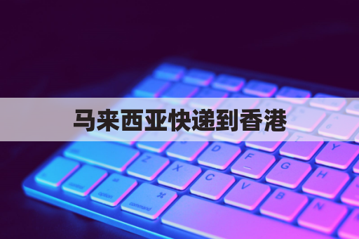 马来西亚快递到香港(马来西亚寄快递到中国,顺丰要多久?)