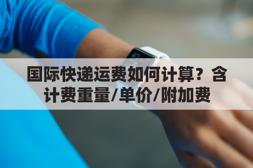 国际快递运费如何计算?含计费重量/单价/附加费