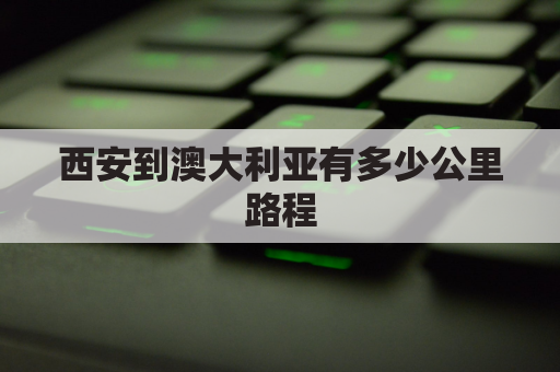 西安到澳大利亚有多少公里路程(西安到澳门多少公里)