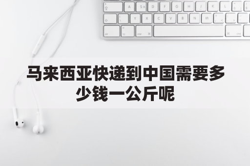 马来西亚快递到中国需要多少钱一公斤呢(马来西亚寄中国多少钱?)