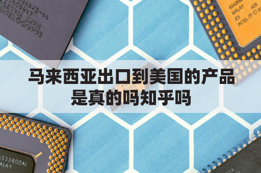 马来西亚出口到美国的产品是真的吗知乎吗(马来西亚出口什么)