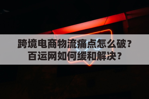 跨境电商物流痛点怎么破?百运网如何缓和解决?