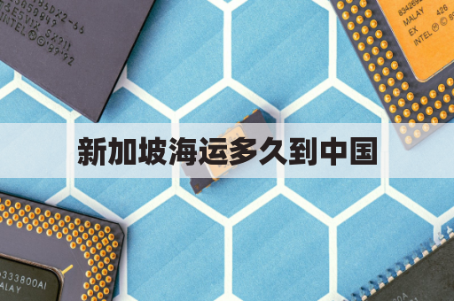 新加坡海运多久到中国(新加坡海运到中国大约多少钱)