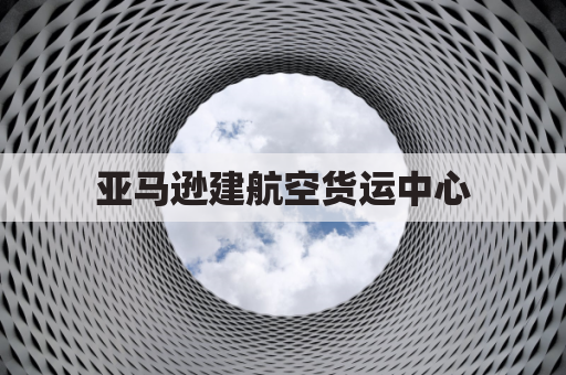 亚马逊建航空货运中心,物流霸权如何预PK对手?