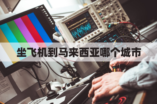 坐飞机到马来西亚哪个城市(坐飞机去马来西亚)