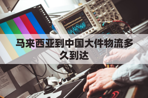 马来西亚到中国大件物流多久到达(马来西亚到中国的快递需要多长时间)