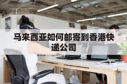 马来西亚如何邮寄到香港快递公司(马来西亚快递怎么寄)