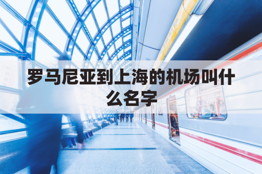 罗马尼亚到上海的机场叫什么名字(罗马尼亚到中国的航班)