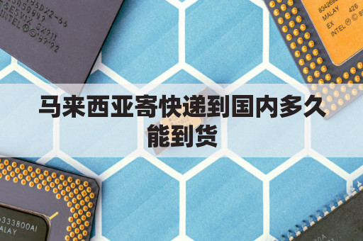 马来西亚寄快递到国内多久能到货(马来西亚邮寄快递到中国费用)