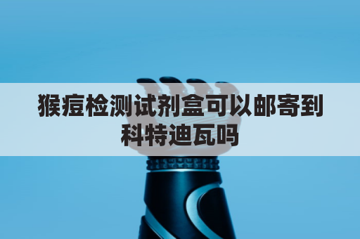 猴痘检测试剂盒可以邮寄到科特迪瓦吗(猴痘病毒)