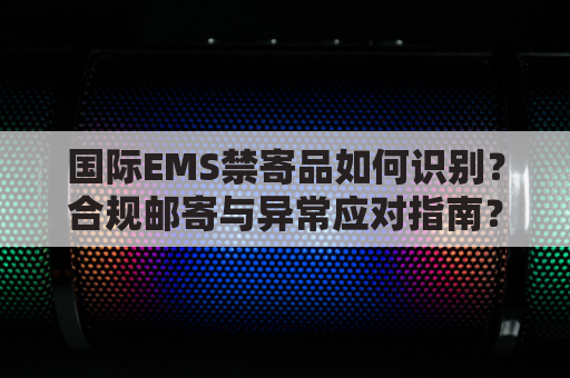 国际EMS禁寄品如何识别?合规邮寄与异常应对指南?