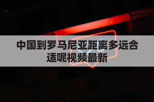 中国到罗马尼亚距离多远合适呢视频最新(中国到罗马尼亚可以走铁路)