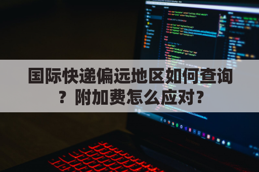 国际快递偏远地区如何查询?附加费怎么应对?