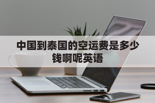 中国到泰国的空运费是多少钱啊呢英语(中国空运到泰国要多久)