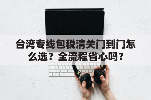 台湾专线包税清关门到门怎么选?全流程省心吗?