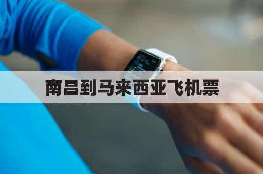 南昌到马来西亚飞机票(南昌到马尼拉机票)