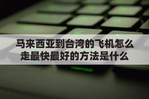 马来西亚到台湾的飞机怎么走最快最好的方法是什么(马来西亚到台湾飞行时间)