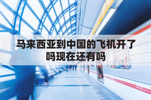 马来西亚到中国的飞机开了吗现在还有吗(马来西亚到中国的航班直飞的城市)