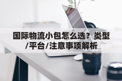 国际物流小包怎么选?类型/平台/注意事项解析