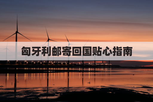 匈牙利邮寄回国贴心指南