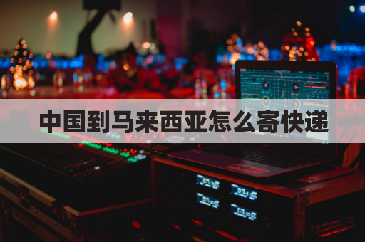 中国到马来西亚怎么寄快递(中国寄快递到马来西亚怎么寄)