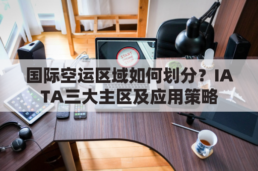 国际空运区域如何划分?IATA三大主区及应用策略