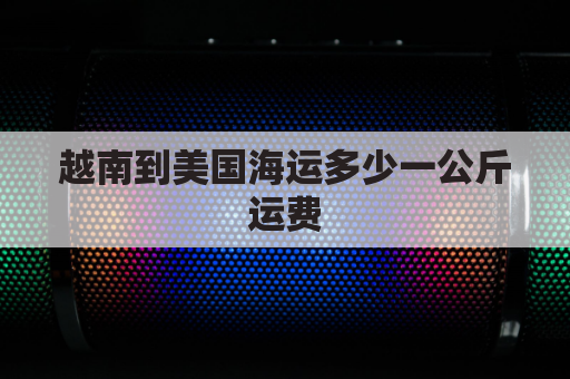 越南到美国海运多少一公斤运费(越南到美国的海运费)