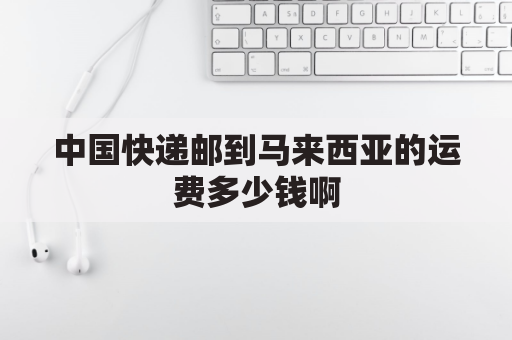 中国快递邮到马来西亚的运费多少钱啊(中国邮寄到马来西亚邮费多少钱?)