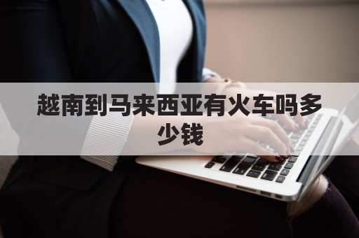 越南到马来西亚有火车吗多少钱(从越南到中国火车票)