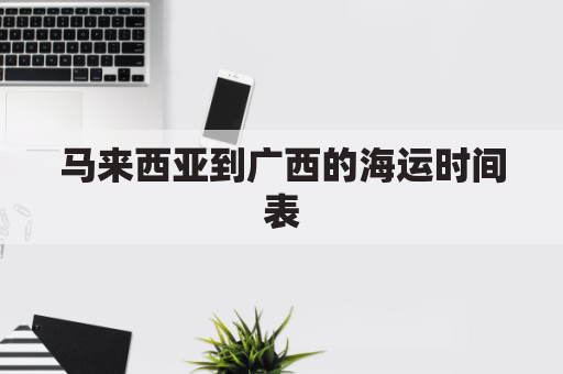 马来西亚到广西的海运时间表(马来西亚到广西多远)