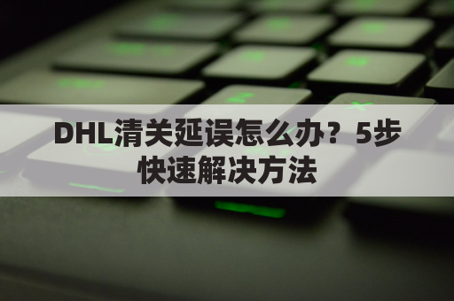 DHL清关延误怎么办?5步快速解决方法